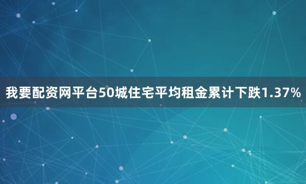 我要配资网平台50城住宅平均租金累计下跌1.37%