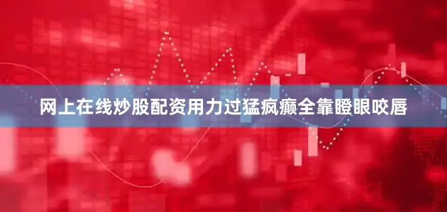 网上在线炒股配资用力过猛疯癫全靠瞪眼咬唇