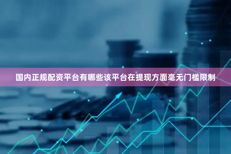 国内正规配资平台有哪些该平台在提现方面毫无门槛限制