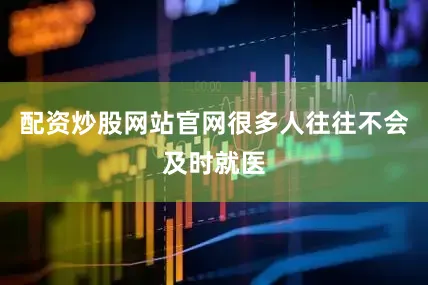 配资炒股网站官网很多人往往不会及时就医