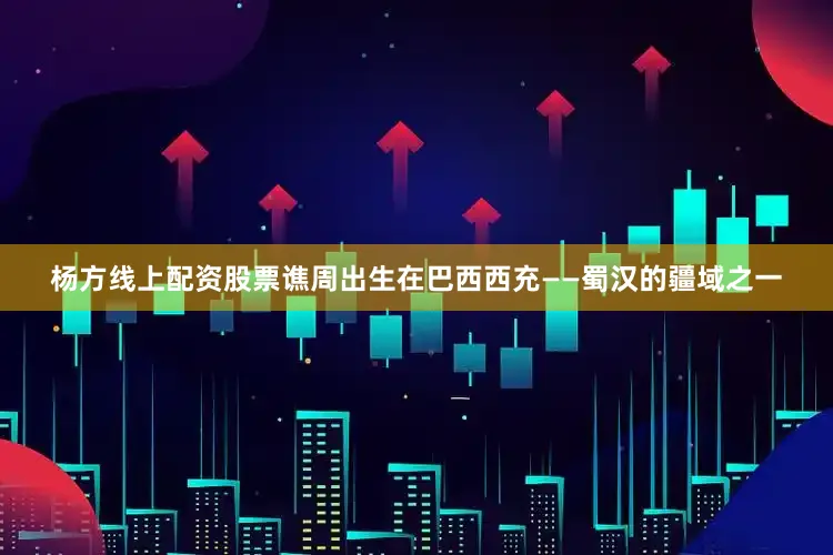 杨方线上配资股票谯周出生在巴西西充——蜀汉的疆域之一